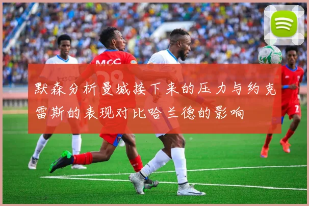 默森分析曼城接下来的压力与约克雷斯的表现对比哈兰德的影响