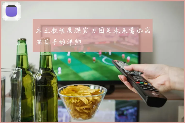 本土教练展现实力国足未来需远离混日子的洋帅