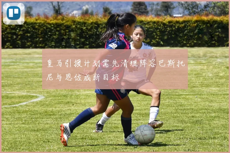 皇马引援计划需先清理阵容巴斯托尼与恩佐成新目标
