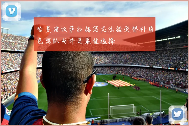 哈曼建议萨拉赫若无法接受替补角色离队或许是最佳选择