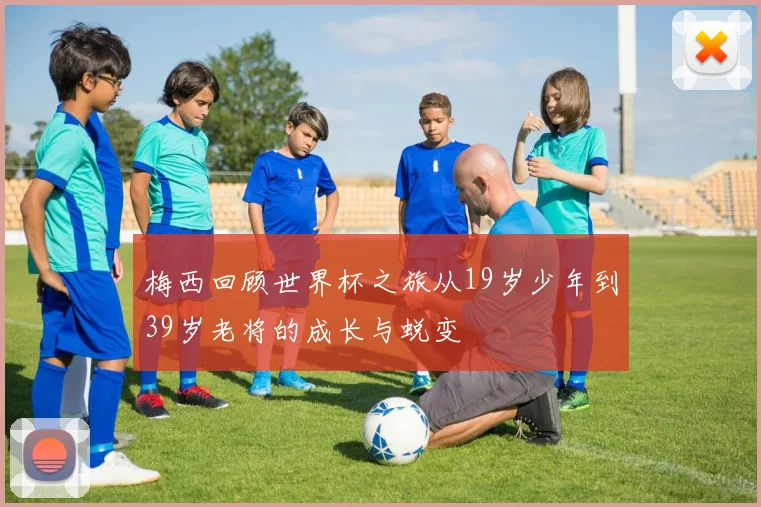 梅西回顾世界杯之旅从19岁少年到39岁老将的成长与蜕变