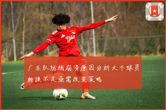广东队防线崩溃原因分析大个球员轮换不足亟需改变策略