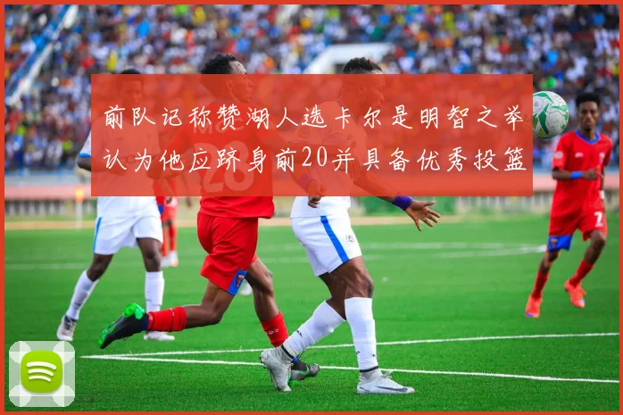 前队记称赞湖人选卡尔是明智之举认为他应跻身前20并具备优秀投篮和防守能力
