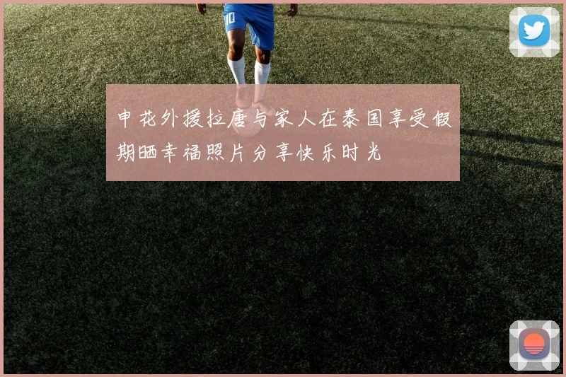 申花外援拉唐与家人在泰国享受假期晒幸福照片分享快乐时光