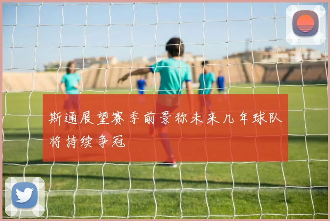 斯通展望赛季前景称未来几年球队将持续争冠