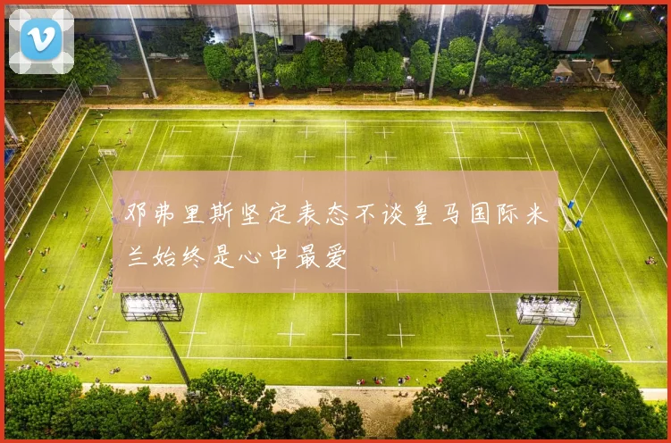 邓弗里斯坚定表态不谈皇马国际米兰始终是心中最爱