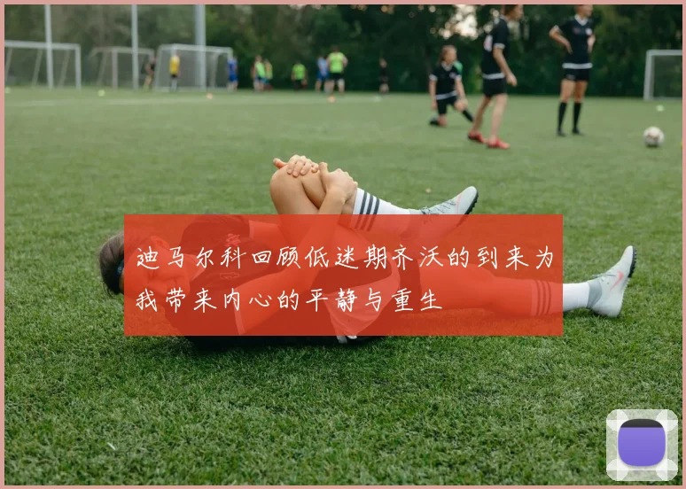 迪马尔科回顾低迷期齐沃的到来为我带来内心的平静与重生