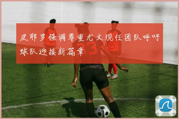 皮耶罗强调尊重尤文现任团队呼吁球队迎接新篇章