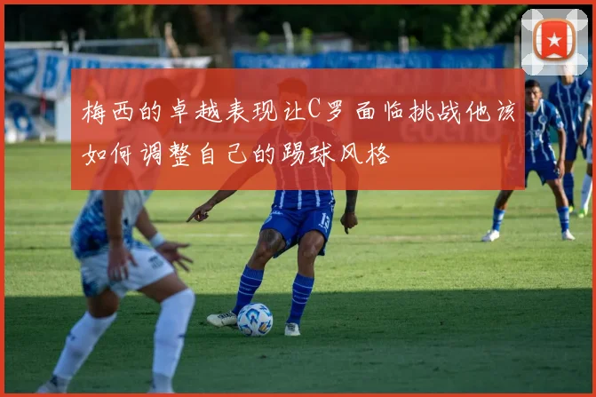 梅西的卓越表现让C罗面临挑战他该如何调整自己的踢球风格
