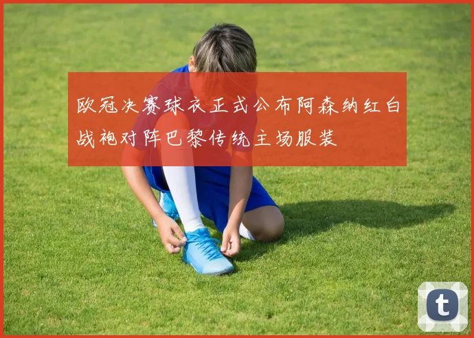 欧冠决赛球衣正式公布阿森纳红白战袍对阵巴黎传统主场服装