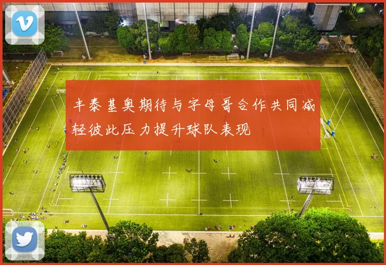 丰泰基奥期待与字母哥合作共同减轻彼此压力提升球队表现