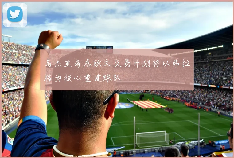 乌杰里考虑欧文交易计划将以弗拉格为核心重建球队