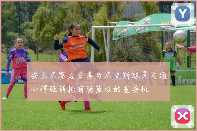 安东尼赛后分享与尼克斯球员沟通心得强调抢前场篮板的重要性