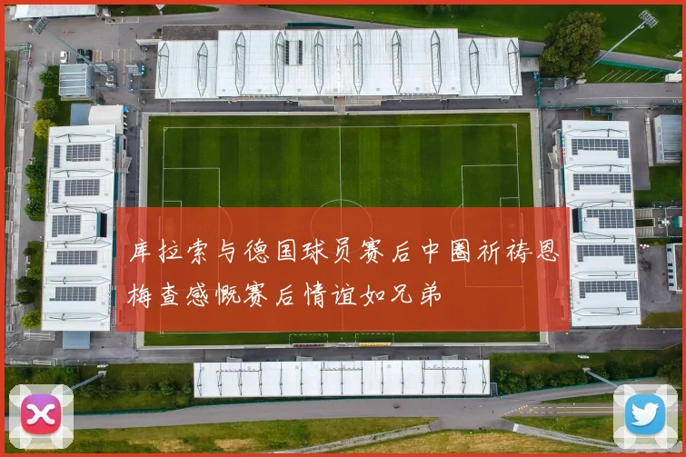 库拉索与德国球员赛后中圈祈祷恩梅查感慨赛后情谊如兄弟