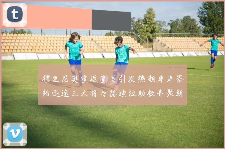 穆里尼奥重返皇马引发热潮库库签约迅速三大将与赫迪拉助教齐聚新阵容