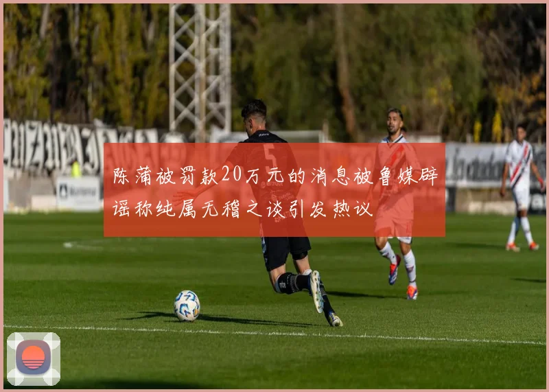 陈蒲被罚款20万元的消息被鲁媒辟谣称纯属无稽之谈引发热议