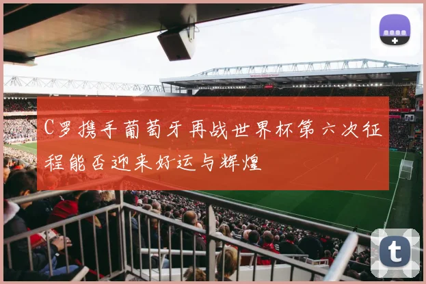 C罗携手葡萄牙再战世界杯第六次征程能否迎来好运与辉煌