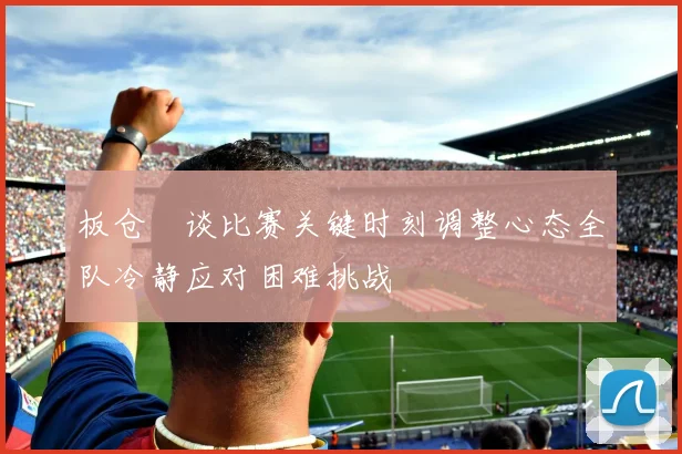 板仓滉谈比赛关键时刻调整心态全队冷静应对困难挑战